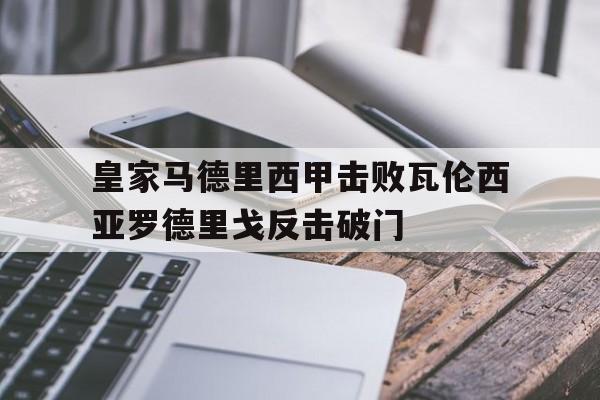 亚博官网_关于皇家马德里西甲击败瓦伦西亚罗德里戈反击破门的信息