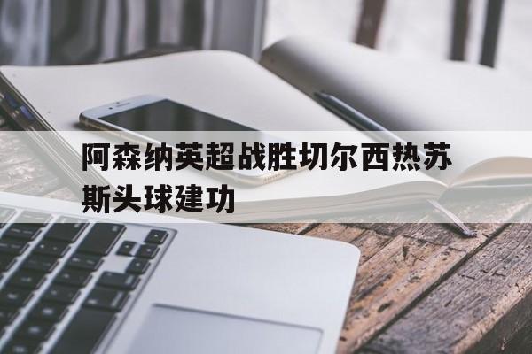 Yabo_阿森纳英超战胜切尔西热苏斯头球建功的简单介绍
